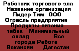 Работник торгового зла › Название организации ­ Лидер Тим, ООО › Отрасль предприятия ­ Продукты питания, табак › Минимальный оклад ­ 16 000 - Все города Работа » Вакансии   . Дагестан респ.,Дагестанские Огни г.